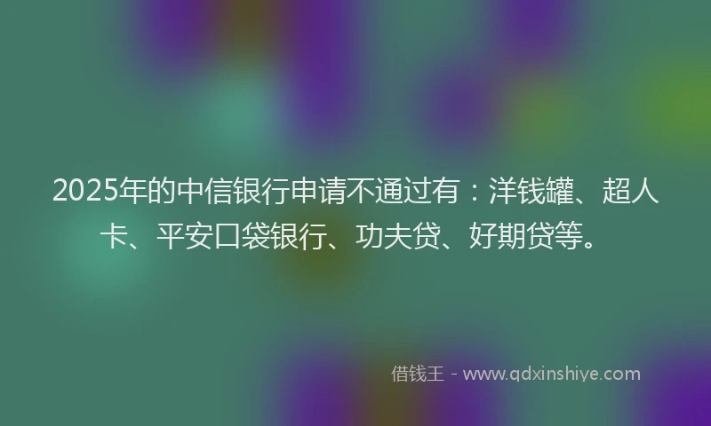 2025年的中信银行申请不通过有：洋钱罐、超人卡、平安口袋银行、功夫贷、好期贷等。