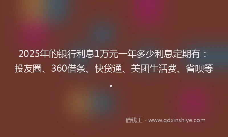 2025年的银行利息1万元一年多少利息定期有：投友圈、360借条、快贷通、美团生活费、省呗等。