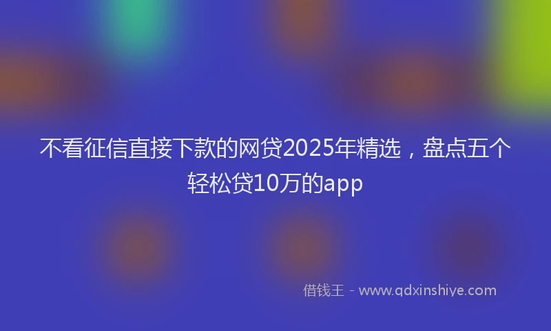 不看征信直接下款的网贷2025年精选，盘点五个轻松贷10万的app