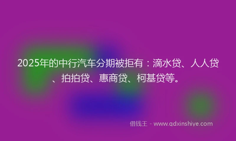 2025年的中行汽车分期被拒有：滴水贷、人人贷、拍拍贷、惠商贷、柯基贷等。
