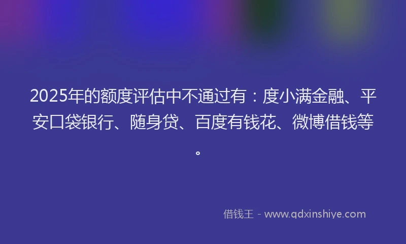 2025年的额度评估中不通过有：度小满金融、平安口袋银行、随身贷、百度有钱花、微博借钱等。
