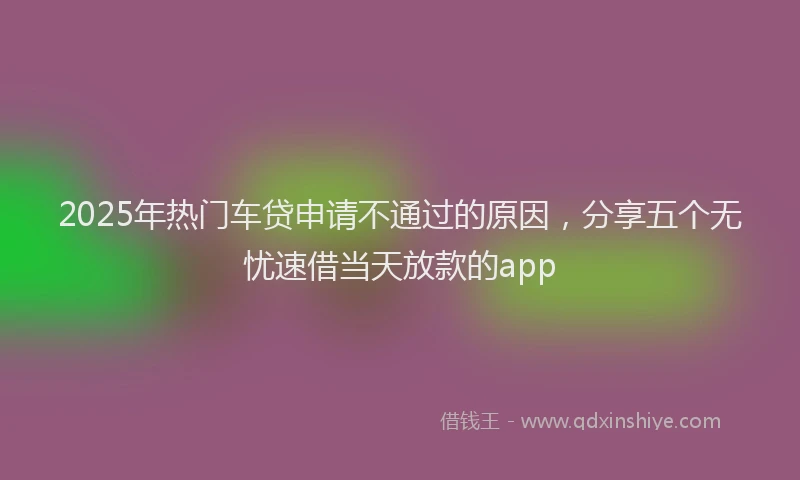 2025年热门车贷申请不通过的原因，分享五个无忧速借当天放款的app