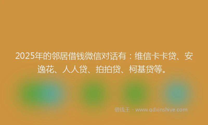 2025年的邻居借钱微信对话有：维信卡卡贷、安逸花、人人贷、拍拍贷、柯基贷等。