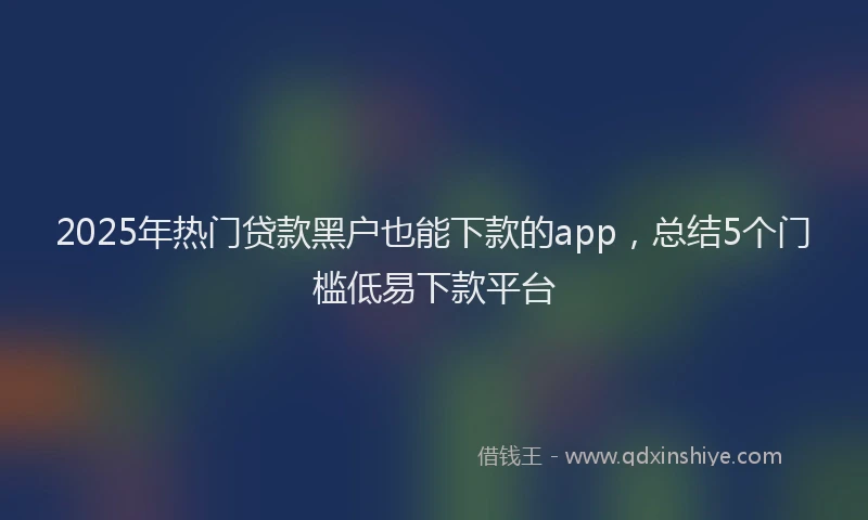2025年热门贷款黑户也能下款的app，总结5个门槛低易下款平台