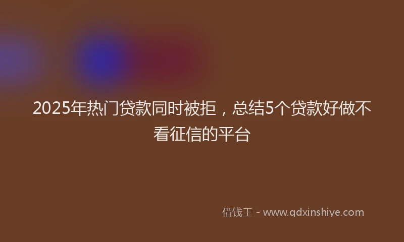 2025年热门贷款同时被拒，总结5个贷款好做不看征信的平台