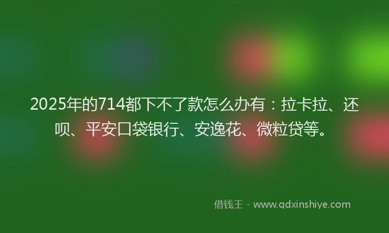 2025年的714都下不了款怎么办有：拉卡拉、还呗、平安口袋银行、安逸花、微粒贷等。