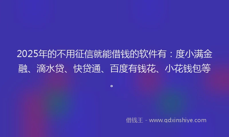 2025年的不用征信就能借钱的软件有：度小满金融、滴水贷、快贷通、百度有钱花、小花钱包等。