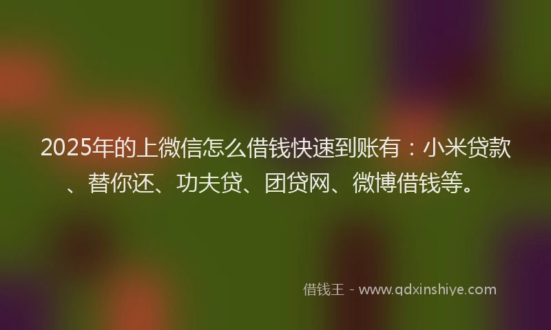 2025年的上微信怎么借钱快速到账有：小米贷款、替你还、功夫贷、团贷网、微博借钱等。