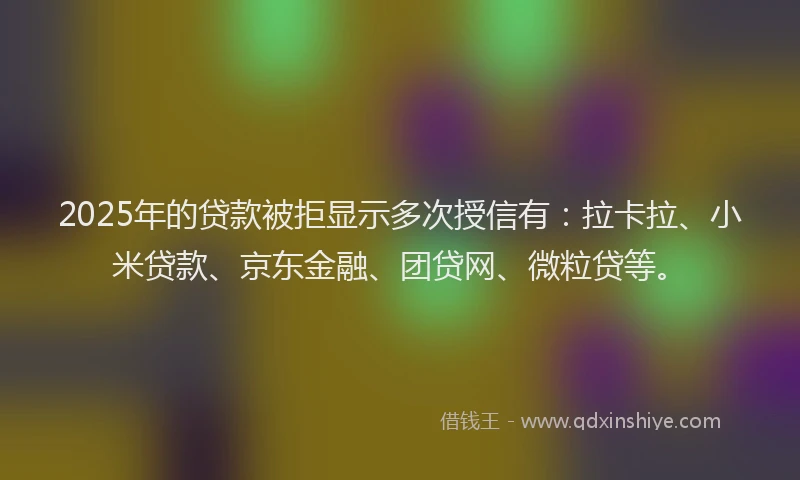 2025年的贷款被拒显示多次授信有：拉卡拉、小米贷款、京东金融、团贷网、微粒贷等。