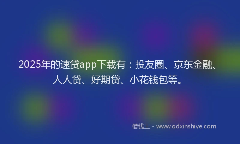 2025年的速贷app下载有：投友圈、京东金融、人人贷、好期贷、小花钱包等。