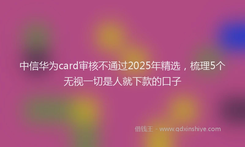 中信华为card审核不通过2025年精选，梳理5个无视一切是人就下款的口子