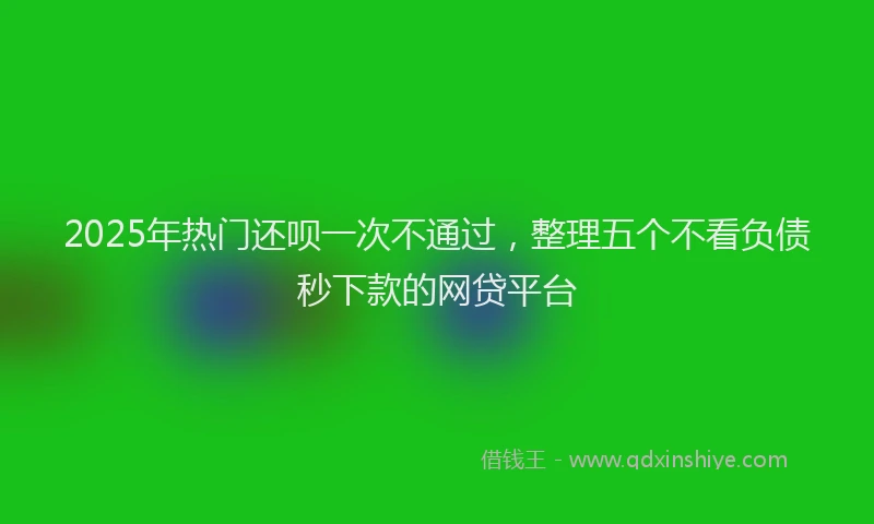 2025年热门还呗一次不通过，整理五个不看负债秒下款的网贷平台
