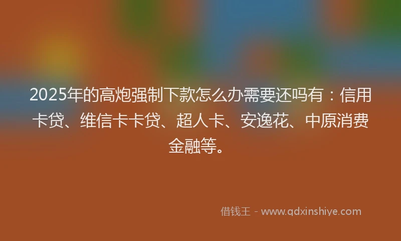 2025年的高炮强制下款怎么办需要还吗有：信用卡贷、维信卡卡贷、超人卡、安逸花、中原消费金融等。