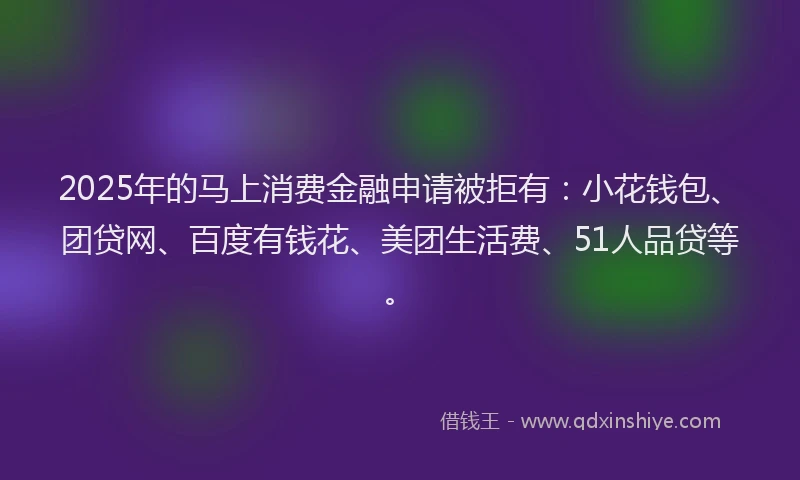 2025年的马上消费金融申请被拒有：小花钱包、团贷网、百度有钱花、美团生活费、51人品贷等。