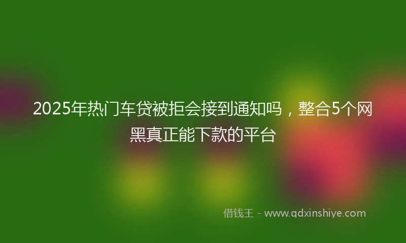 2025年热门车贷被拒会接到通知吗，整合5个网黑真正能下款的平台