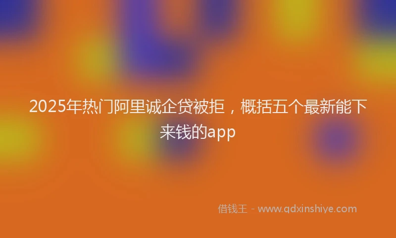 2025年热门阿里诚企贷被拒，概括五个最新能下来钱的app