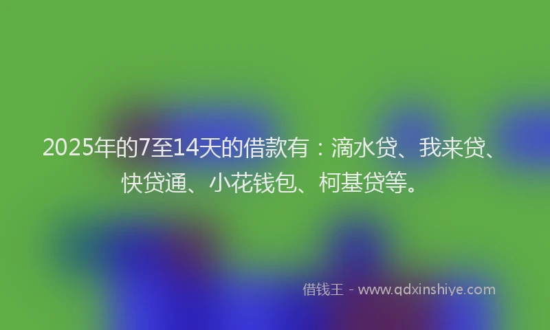 2025年的7至14天的借款有：滴水贷、我来贷、快贷通、小花钱包、柯基贷等。