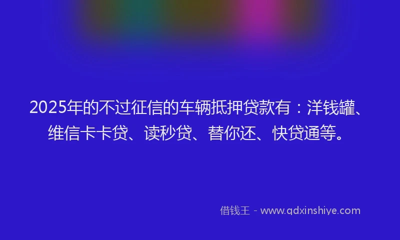 2025年的不过征信的车辆抵押贷款有：洋钱罐、维信卡卡贷、读秒贷、替你还、快贷通等。