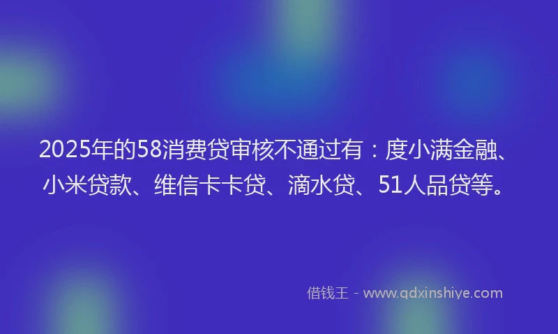 2025年的58消费贷审核不通过有：度小满金融、小米贷款、维信卡卡贷、滴水贷、51人品贷等。