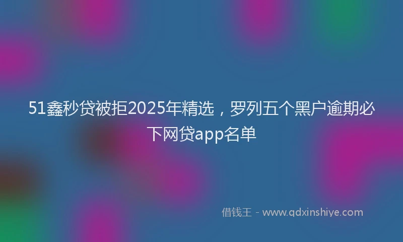51鑫秒贷被拒2025年精选，罗列五个黑户逾期必下网贷app名单