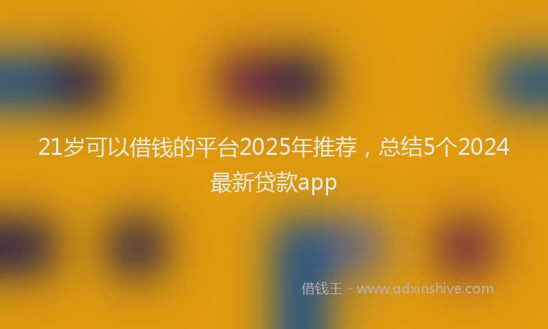 21岁可以借钱的平台2025年推荐，总结5个2024最新贷款app