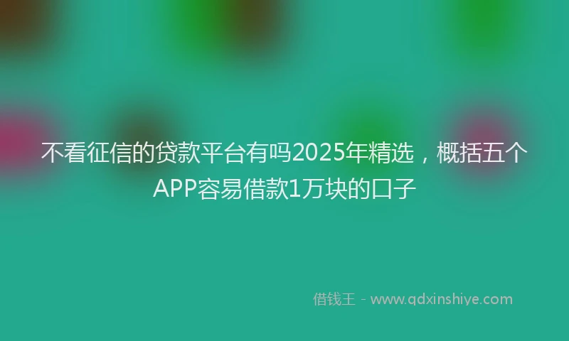 不看征信的贷款平台有吗2025年精选，概括五个APP容易借款1万块的口子
