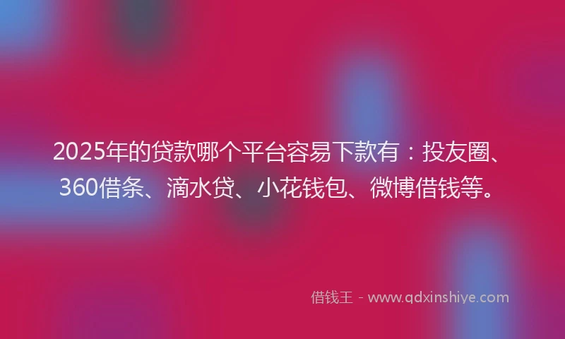 2025年的贷款哪个平台容易下款有：投友圈、360借条、滴水贷、小花钱包、微博借钱等。