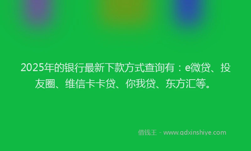 2025年的银行最新下款方式查询有：e微贷、投友圈、维信卡卡贷、你我贷、东方汇等。