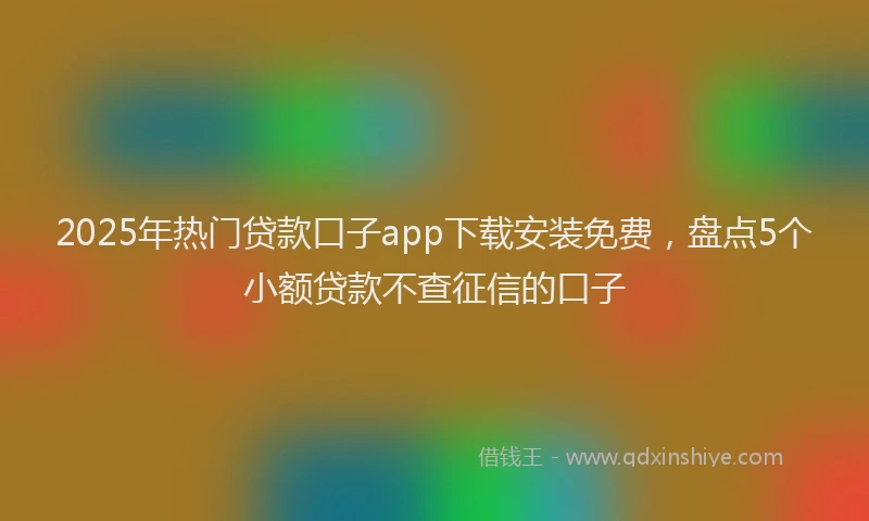 2025年热门贷款口子app下载安装免费，盘点5个小额贷款不查征信的口子