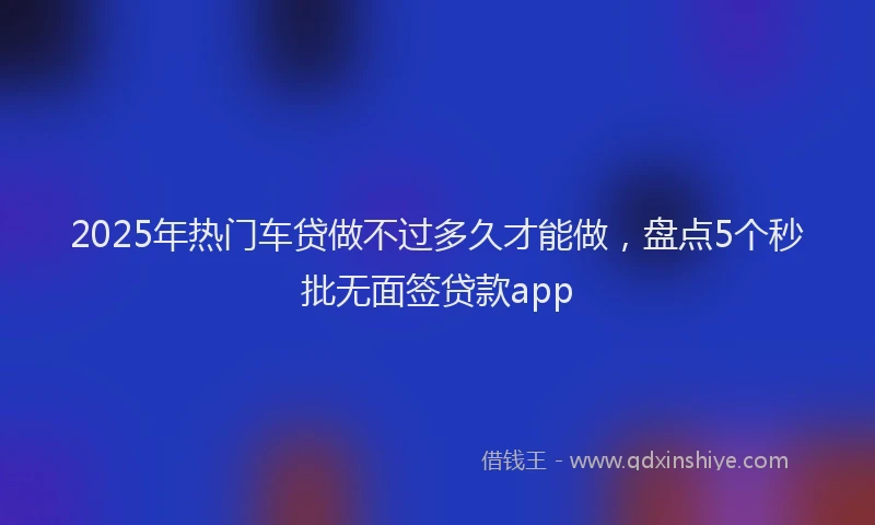 2025年热门车贷做不过多久才能做，盘点5个秒批无面签贷款app