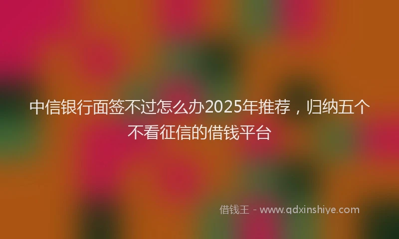 中信银行面签不过怎么办2025年推荐，归纳五个不看征信的借钱平台