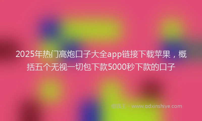 2025年热门高炮口子大全app链接下载苹果，概括五个无视一切包下款5000秒下款的口子