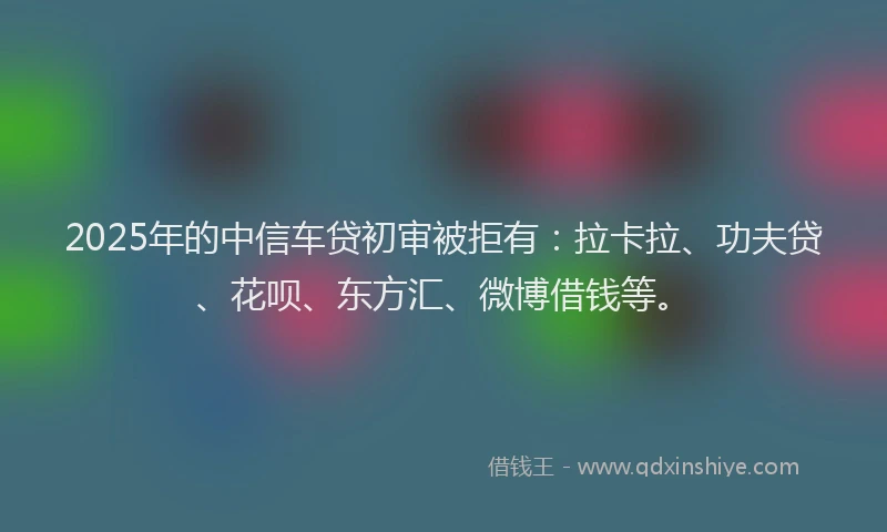 2025年的中信车贷初审被拒有：拉卡拉、功夫贷、花呗、东方汇、微博借钱等。