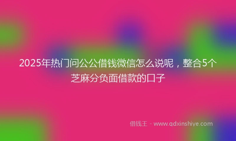2025年热门问公公借钱微信怎么说呢，整合5个芝麻分负面借款的口子