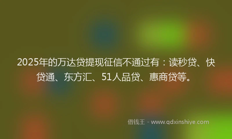 2025年的万达贷提现征信不通过有：读秒贷、快贷通、东方汇、51人品贷、惠商贷等。