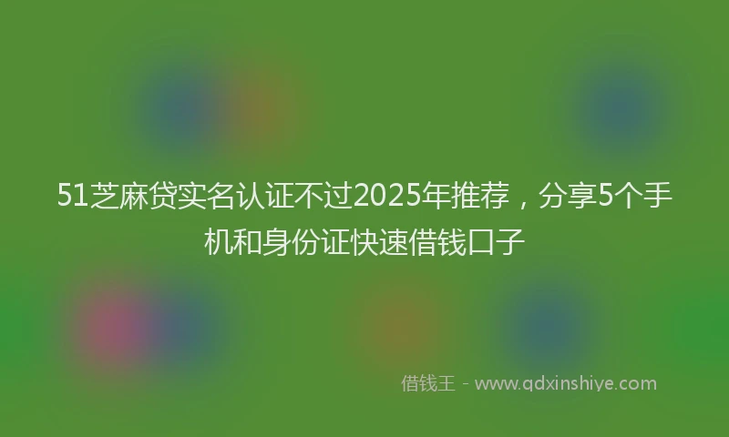 51芝麻贷实名认证不过2025年推荐，分享5个手机和身份证快速借钱口子