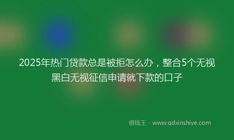 2025年热门贷款总是被拒怎么办，整合5个无视黑白无视征信申请就下款的口子