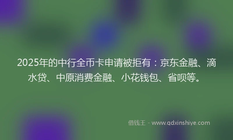 2025年的中行全币卡申请被拒有：京东金融、滴水贷、中原消费金融、小花钱包、省呗等。