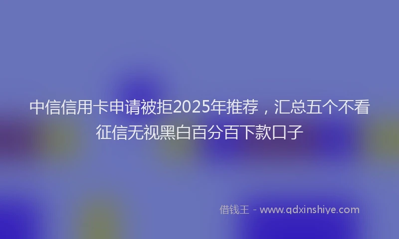 中信信用卡申请被拒2025年推荐，汇总五个不看征信无视黑白百分百下款口子