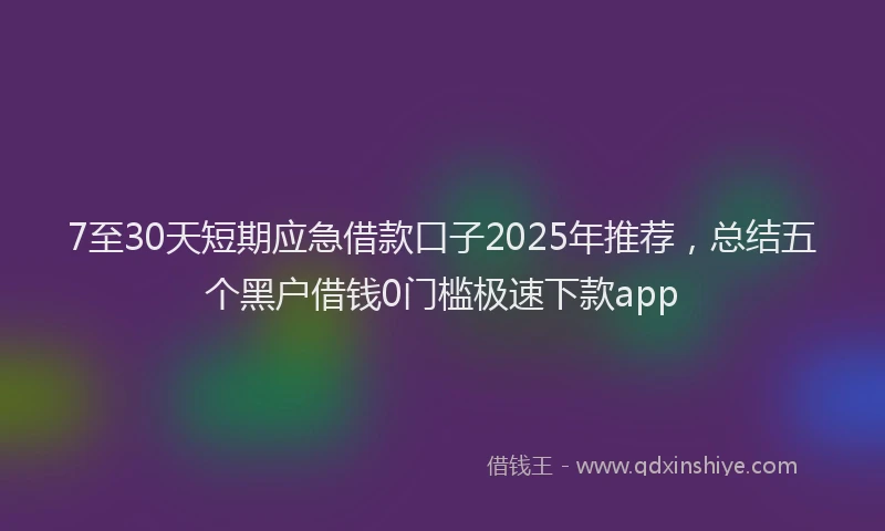 7至30天短期应急借款口子2025年推荐，总结五个黑户借钱0门槛极速下款app