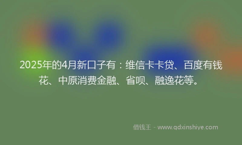 2025年的4月新口子有：维信卡卡贷、百度有钱花、中原消费金融、省呗、融逸花等。