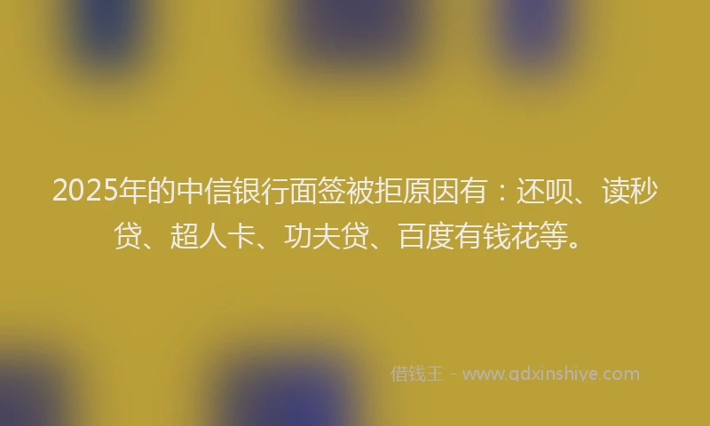 2025年的中信银行面签被拒原因有：还呗、读秒贷、超人卡、功夫贷、百度有钱花等。