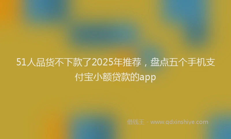 51人品货不下款了2025年推荐，盘点五个手机支付宝小额贷款的app