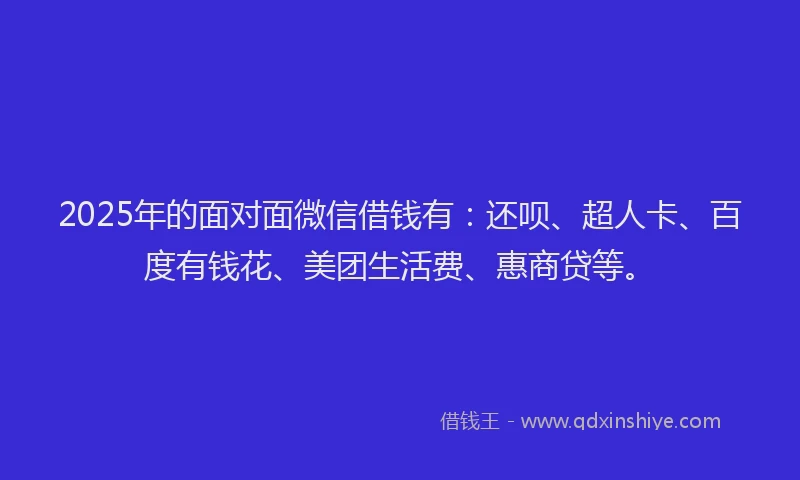 2025年的面对面微信借钱有：还呗、超人卡、百度有钱花、美团生活费、惠商贷等。