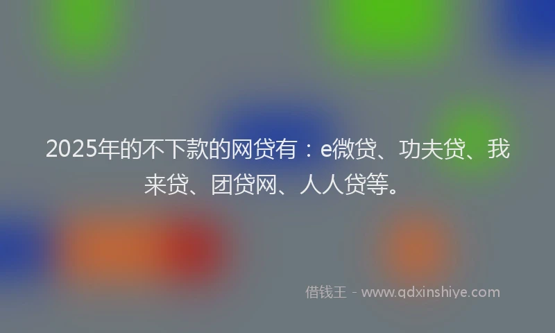 2025年的不下款的网贷有：e微贷、功夫贷、我来贷、团贷网、人人贷等。