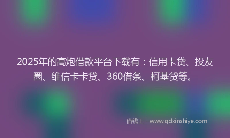 2025年的高炮借款平台下载有：信用卡贷、投友圈、维信卡卡贷、360借条、柯基贷等。