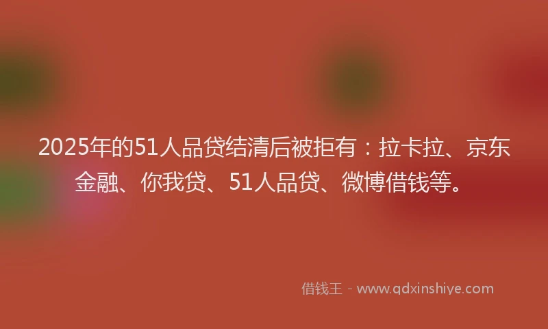 2025年的51人品贷结清后被拒有：拉卡拉、京东金融、你我贷、51人品贷、微博借钱等。