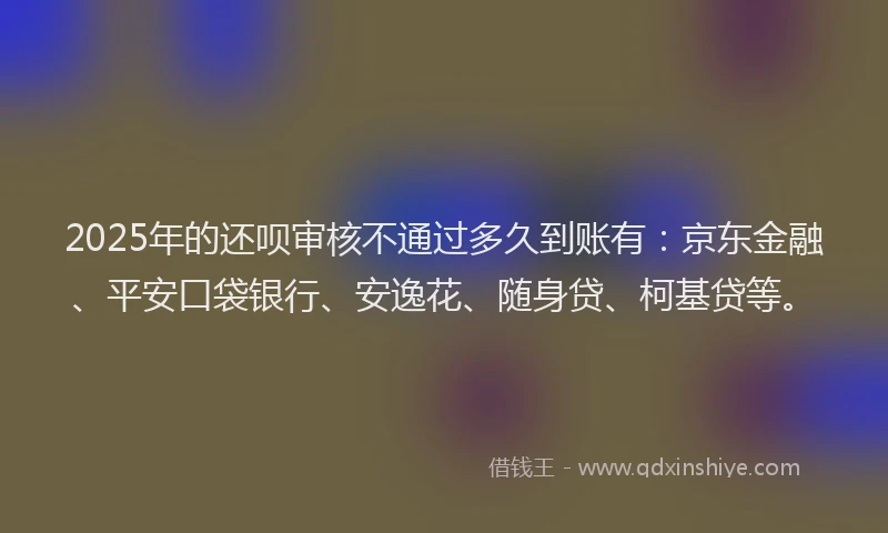 2025年的还呗审核不通过多久到账有：京东金融、平安口袋银行、安逸花、随身贷、柯基贷等。
