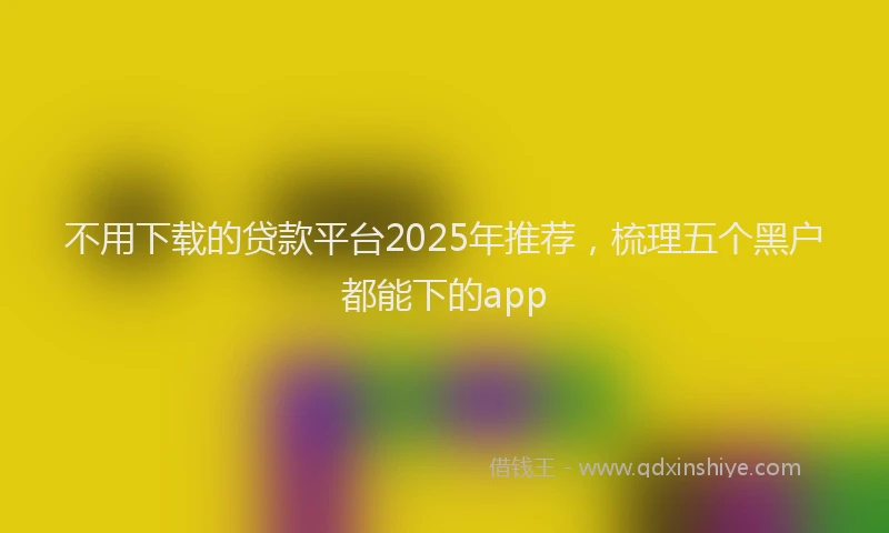 不用下载的贷款平台2025年推荐，梳理五个黑户都能下的app