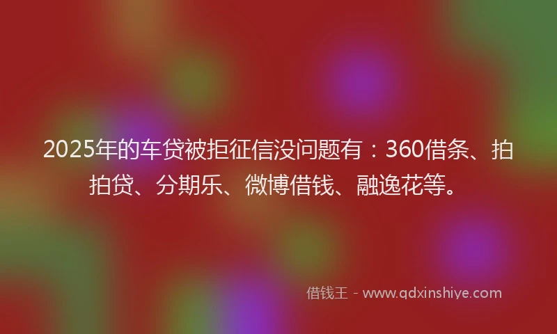 2025年的车贷被拒征信没问题有：360借条、拍拍贷、分期乐、微博借钱、融逸花等。